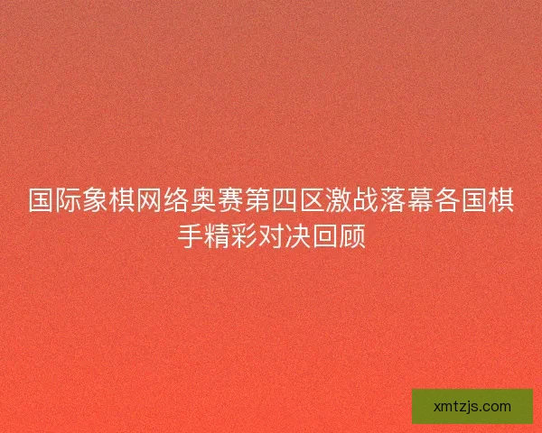 国际象棋网络奥赛第四区激战落幕各国棋手精彩对决回顾