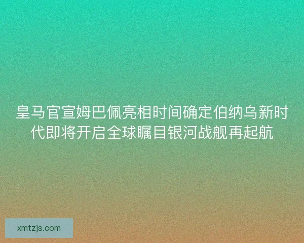 皇马官宣姆巴佩亮相时间确定伯纳乌新时代即将开启全球瞩目银河战舰再起航