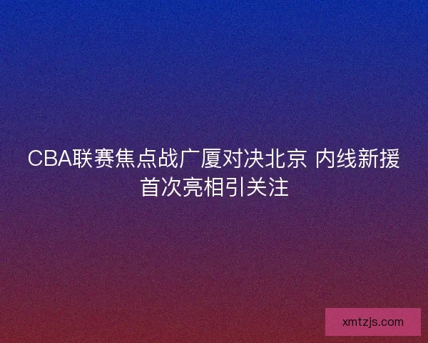 CBA联赛焦点战广厦对决北京 内线新援首次亮相引关注